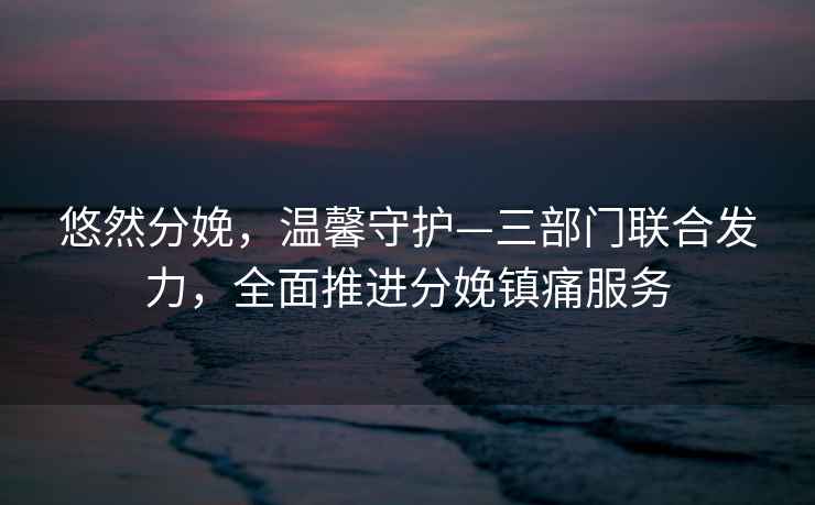 悠然分娩，溫馨守護(hù)—三部門(mén)聯(lián)合發(fā)力，全面推進(jìn)分娩鎮(zhèn)痛服務(wù)