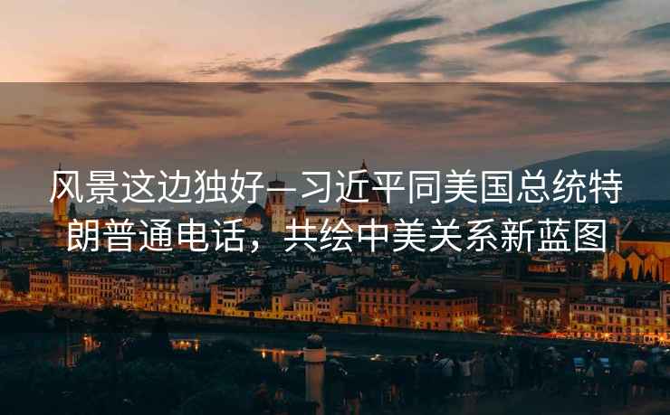 風(fēng)景這邊獨(dú)好—習(xí)近平同美國(guó)總統(tǒng)特朗普通電話，共繪中美關(guān)系新藍(lán)圖