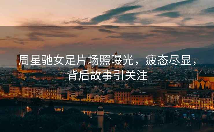 周星馳女足片場(chǎng)照曝光，疲態(tài)盡顯，背后故事引關(guān)注