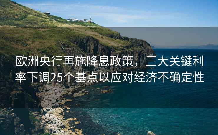 歐洲央行再施降息政策，三大關(guān)鍵利率下調(diào)25個(gè)基點(diǎn)以應(yīng)對(duì)經(jīng)濟(jì)不確定性