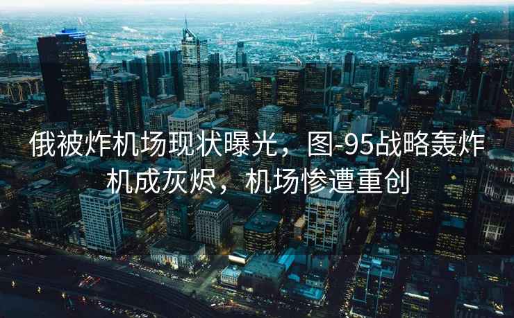 俄被炸機場現(xiàn)狀曝光，圖-95戰(zhàn)略轟炸機成灰燼，機場慘遭重創(chuàng)