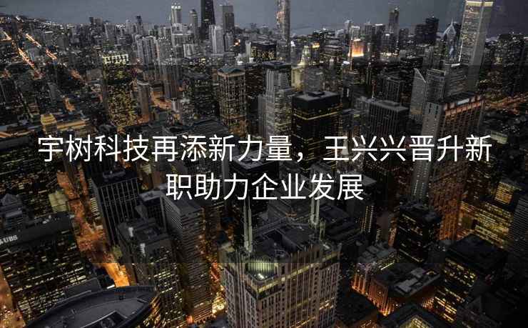宇樹(shù)科技再添新力量，王興興晉升新職助力企業(yè)發(fā)展
