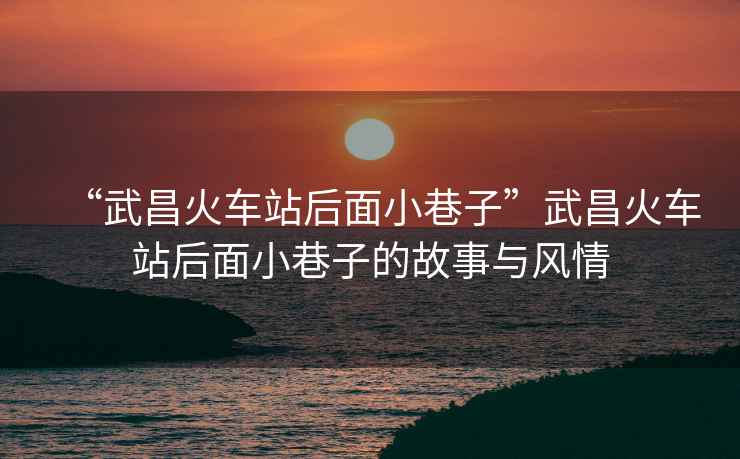 “武昌火車(chē)站后面小巷子”武昌火車(chē)站后面小巷子的故事與風(fēng)情