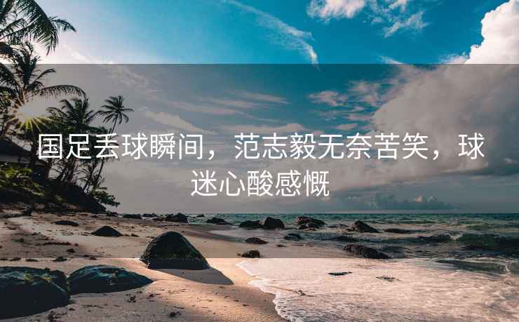國足丟球瞬間，范志毅無奈苦笑，球迷心酸感慨