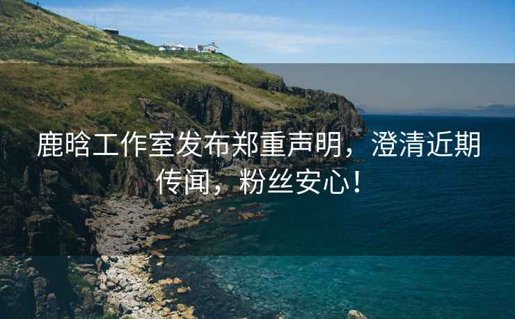 鹿晗工作室發(fā)布鄭重聲明，澄清近期傳聞，粉絲安心！