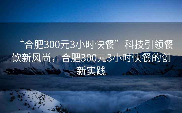 “合肥300元3小時快餐”科技引領餐飲新風尚，合肥300元3小時快餐的創(chuàng)新實踐