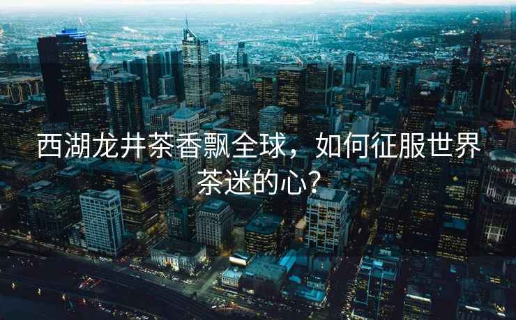 西湖龍井茶香飄全球，如何征服世界茶迷的心？