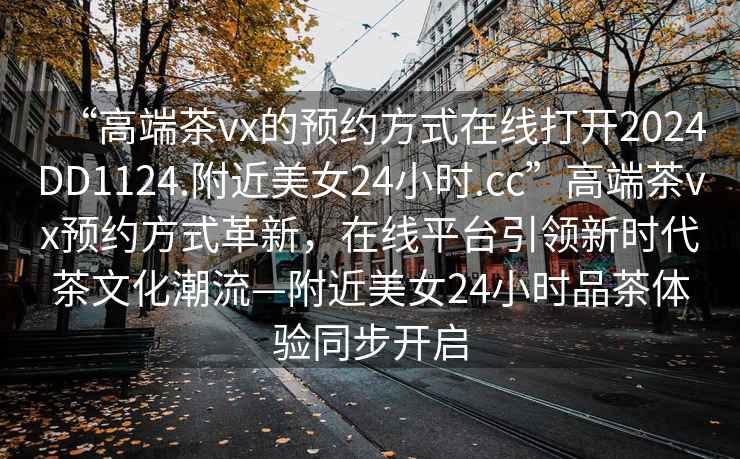 “高端茶vx的預(yù)約方式在線打開2024DD1124.附近美女24小時.cc”高端茶vx預(yù)約方式革新，在線平臺引領(lǐng)新時代茶文化潮流—附近美女24小時品茶體驗同步開啟