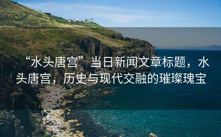 “水頭唐宮”當(dāng)日新聞文章標(biāo)題，水頭唐宮，歷史與現(xiàn)代交融的璀璨瑰寶