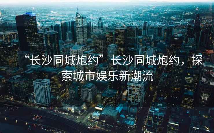 “長沙同城炮約”長沙同城炮約，探索城市娛樂新潮流