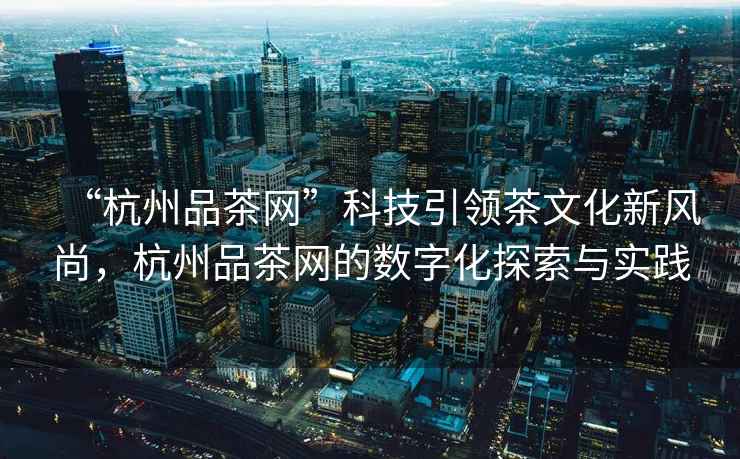 “杭州品茶網(wǎng)”科技引領茶文化新風尚，杭州品茶網(wǎng)的數(shù)字化探索與實踐