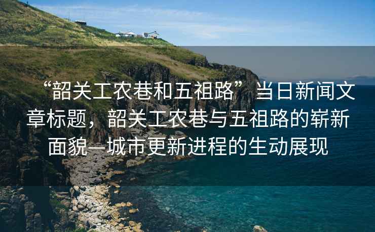 “韶關(guān)工農(nóng)巷和五祖路”當(dāng)日新聞文章標(biāo)題，韶關(guān)工農(nóng)巷與五祖路的嶄新面貌—城市更新進(jìn)程的生動(dòng)展現(xiàn)