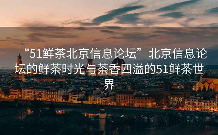 “51鮮茶北京信息論壇”北京信息論壇的鮮茶時光與茶香四溢的51鮮茶世界