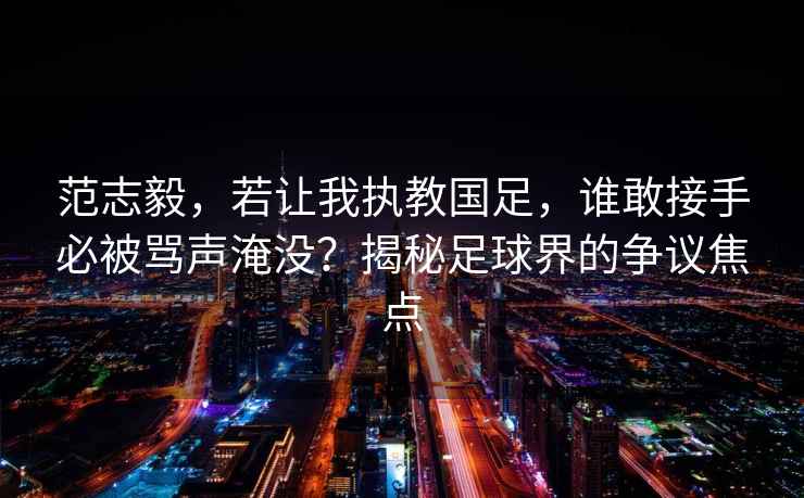 范志毅，若讓我執(zhí)教國足，誰敢接手必被罵聲淹沒？揭秘足球界的爭議焦點
