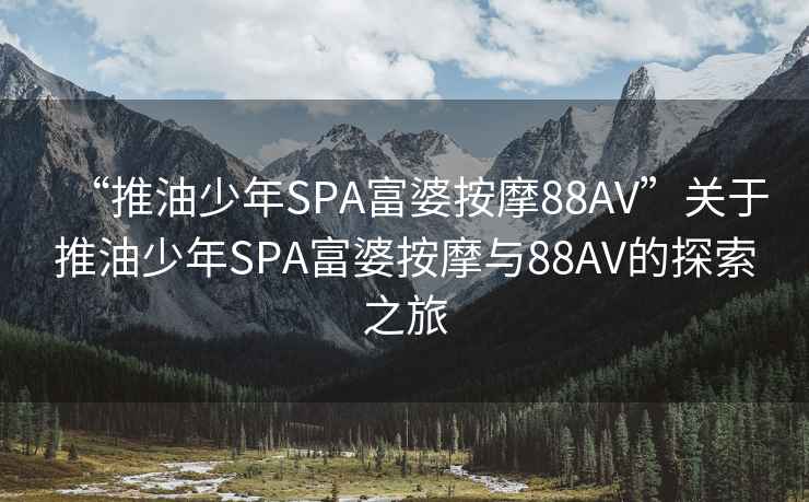 “推油少年SPA富婆按摩88AV”關于推油少年SPA富婆按摩與88AV的探索之旅