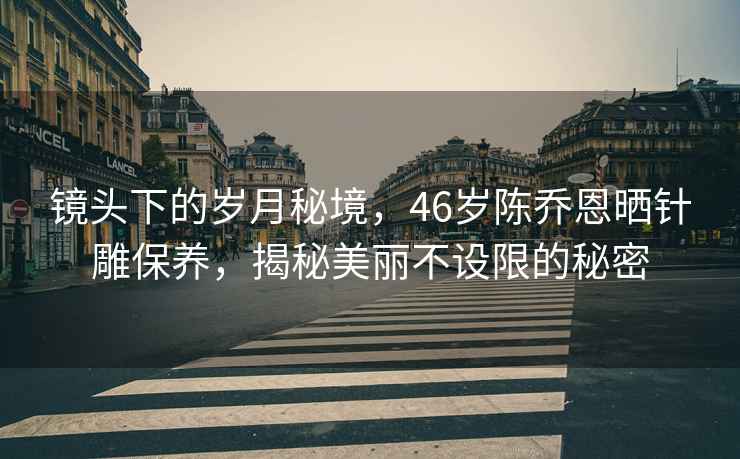 鏡頭下的歲月秘境，46歲陳喬恩曬針雕保養(yǎng)，揭秘美麗不設限的秘密