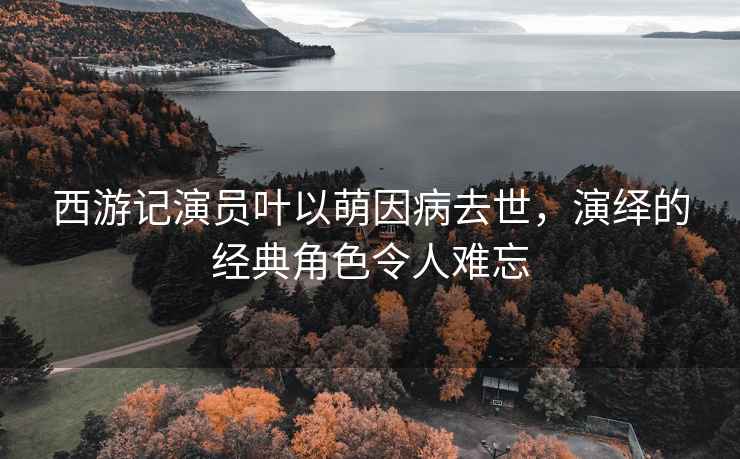 西游記演員葉以萌因病去世，演繹的經(jīng)典角色令人難忘
