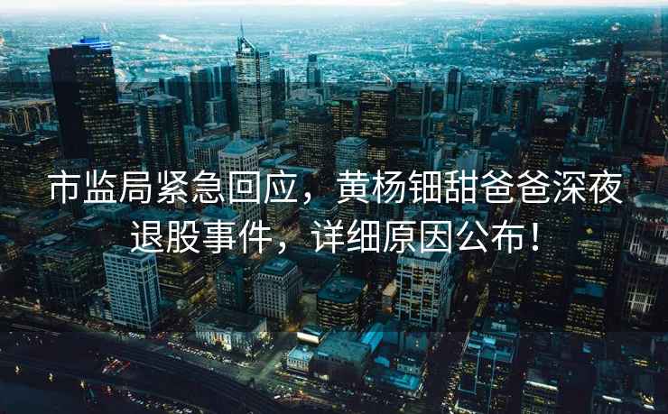 市監(jiān)局緊急回應(yīng)，黃楊鈿甜爸爸深夜退股事件，詳細(xì)原因公布！