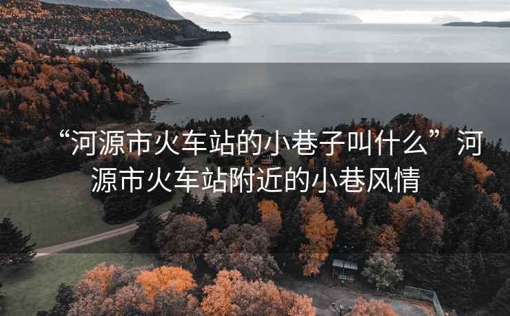 “河源市火車站的小巷子叫什么”河源市火車站附近的小巷風(fēng)情