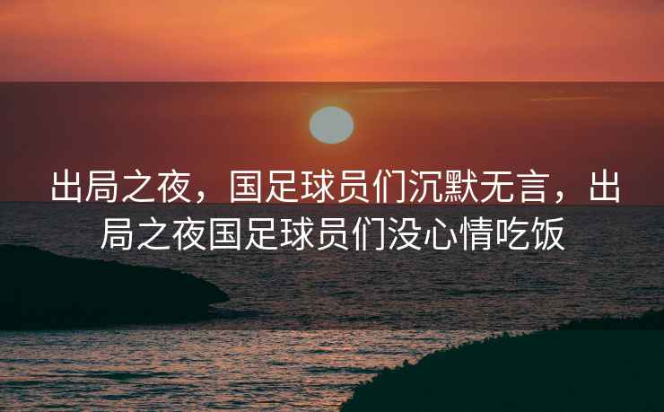 出局之夜，國足球員們沉默無言，出局之夜國足球員們沒心情吃飯