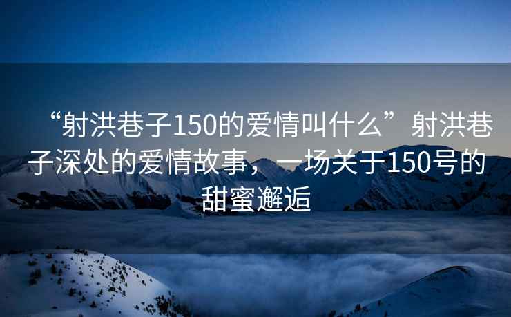 “射洪巷子150的愛情叫什么”射洪巷子深處的愛情故事，一場關(guān)于150號的甜蜜邂逅