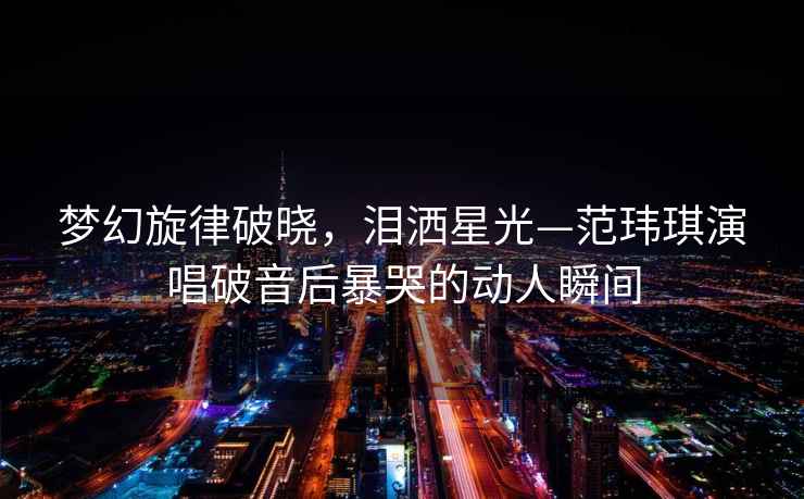 夢幻旋律破曉，淚灑星光—范瑋琪演唱破音后暴哭的動人瞬間
