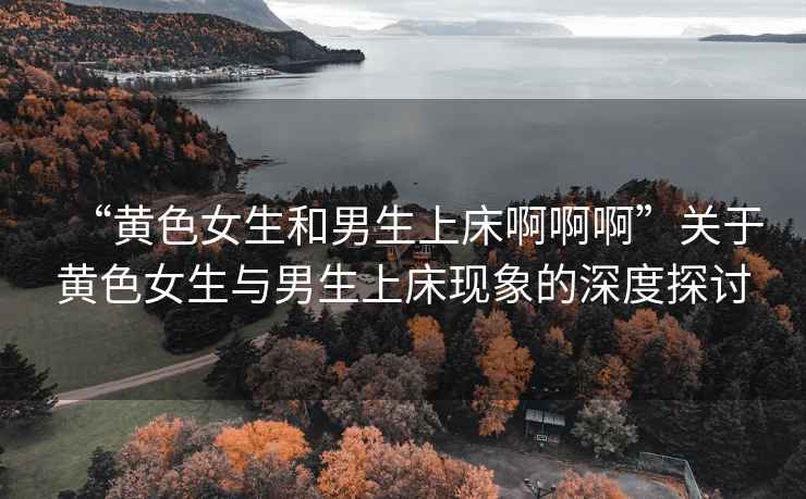“黃色女生和男生上床啊啊啊”關(guān)于黃色女生與男生上床現(xiàn)象的深度探討