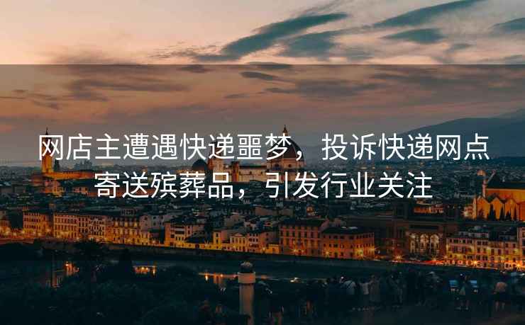 網店主遭遇快遞噩夢，投訴快遞網點寄送殯葬品，引發(fā)行業(yè)關注