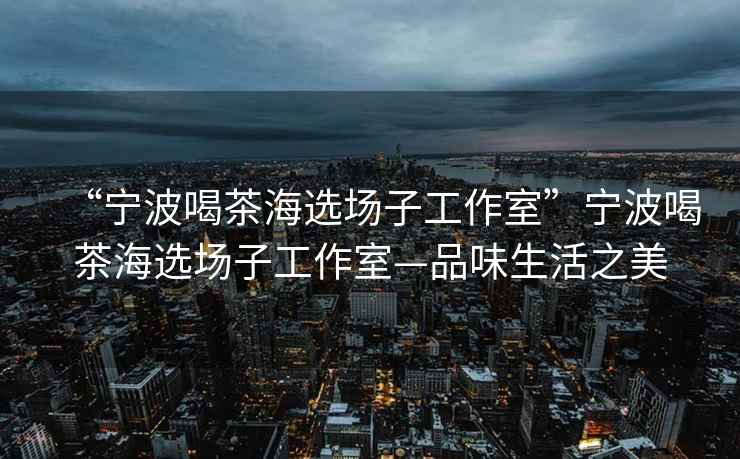 “寧波喝茶海選場子工作室”寧波喝茶海選場子工作室—品味生活之美