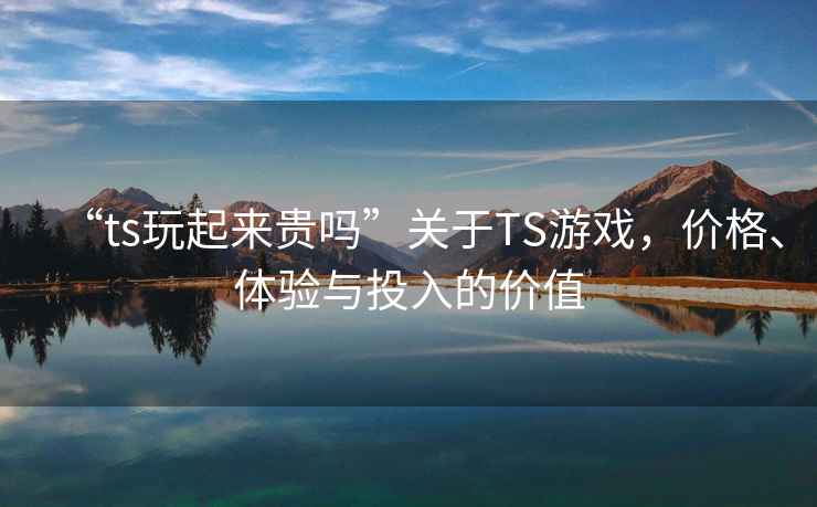 “ts玩起來貴嗎”關于TS游戲，價格、體驗與投入的價值