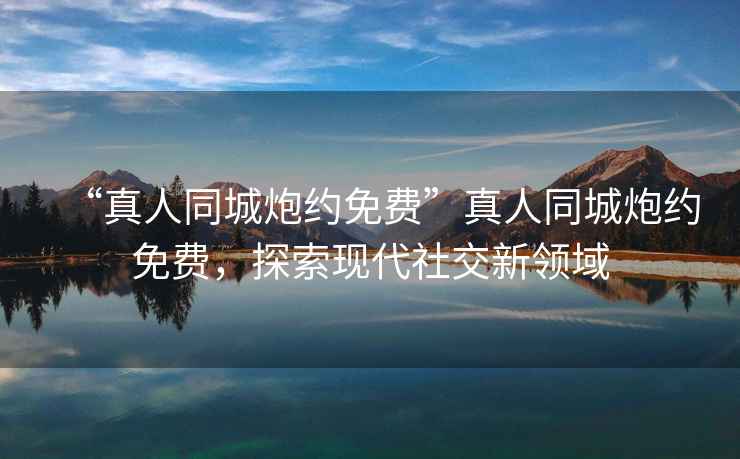 “真人同城炮約免費”真人同城炮約免費，探索現(xiàn)代社交新領域