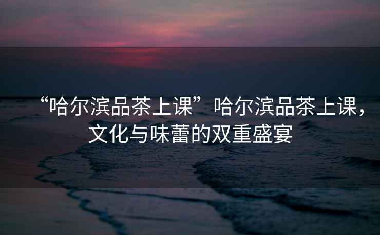 “哈爾濱品茶上課”哈爾濱品茶上課，文化與味蕾的雙重盛宴