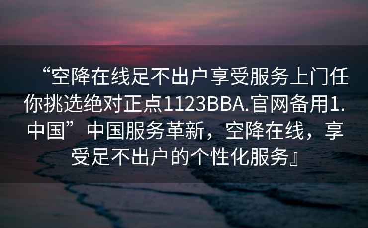 “空降在線足不出戶享受服務(wù)上門任你挑選絕對正點1123BBA.官網(wǎng)備用1.中國”中國服務(wù)革新，空降在線，享受足不出戶的個性化服務(wù)』