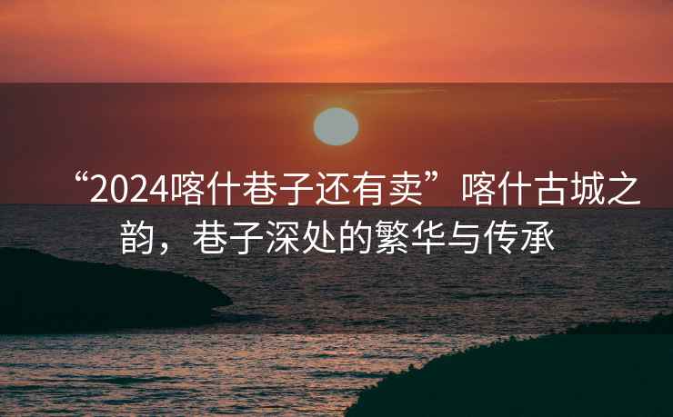 “2024喀什巷子還有賣”喀什古城之韻，巷子深處的繁華與傳承