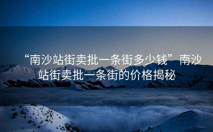 “南沙站街賣批一條街多少錢”南沙站街賣批一條街的價格揭秘