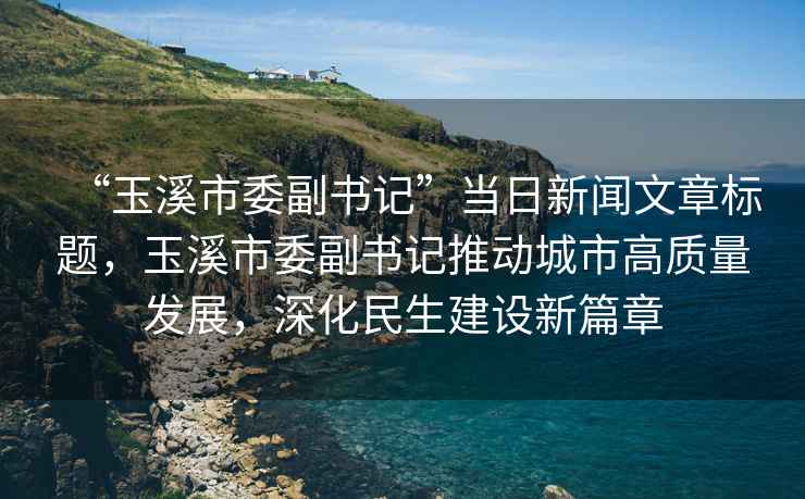 “玉溪市委副書記”當(dāng)日新聞文章標(biāo)題，玉溪市委副書記推動城市高質(zhì)量發(fā)展，深化民生建設(shè)新篇章
