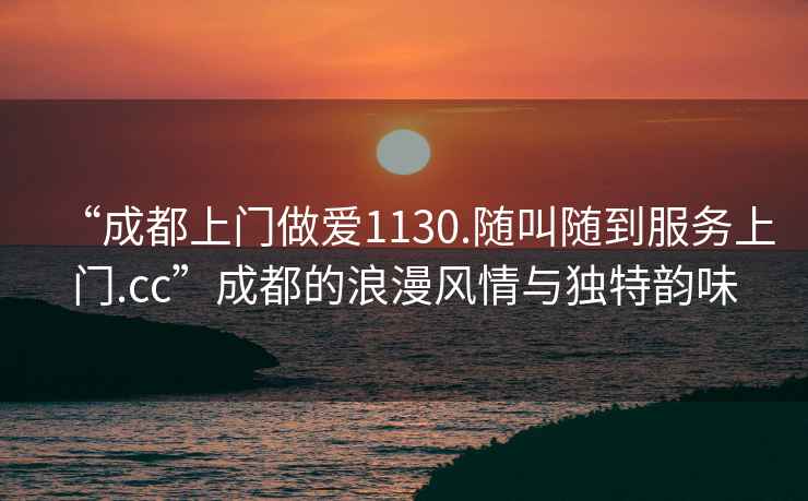 “成都上門做愛1130.隨叫隨到服務(wù)上門.cc”成都的浪漫風(fēng)情與獨(dú)特韻味