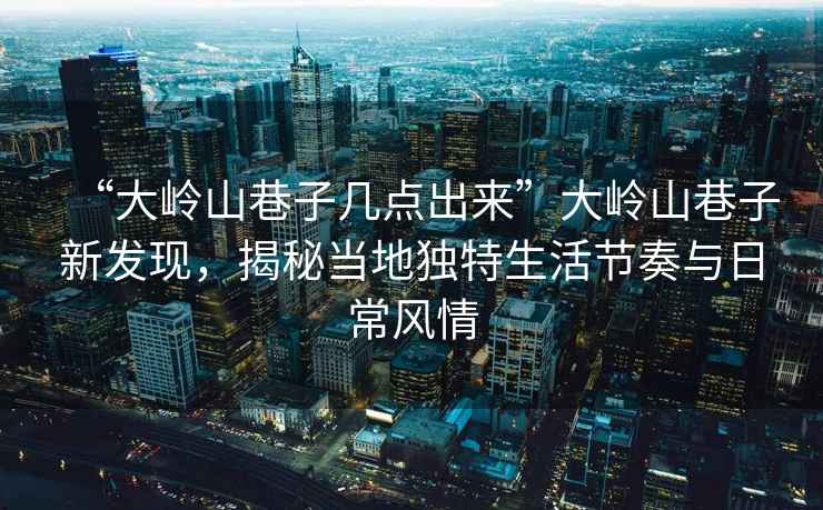 “大嶺山巷子幾點出來”大嶺山巷子新發(fā)現(xiàn)，揭秘當(dāng)?shù)鬲毺厣罟?jié)奏與日常風(fēng)情