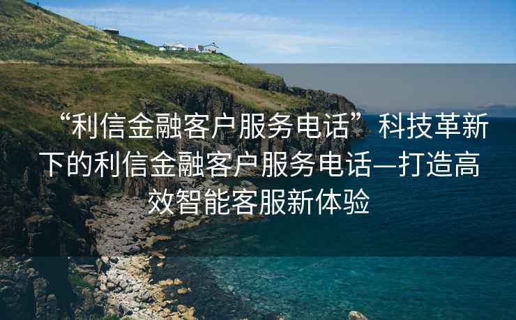 “利信金融客戶服務(wù)電話”科技革新下的利信金融客戶服務(wù)電話—打造高效智能客服新體驗(yàn)