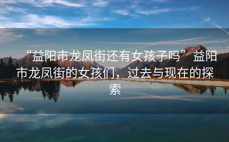 “益陽(yáng)市龍鳳街還有女孩子嗎”益陽(yáng)市龍鳳街的女孩們，過去與現(xiàn)在的探索