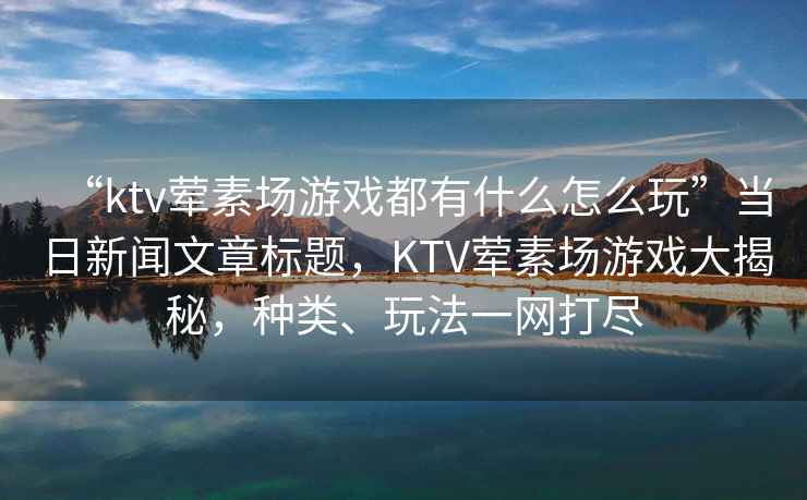 “ktv葷素場(chǎng)游戲都有什么怎么玩”當(dāng)日新聞文章標(biāo)題，KTV葷素場(chǎng)游戲大揭秘，種類、玩法一網(wǎng)打盡