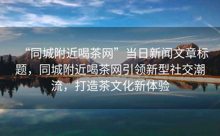 “同城附近喝茶網(wǎng)”當(dāng)日新聞文章標(biāo)題，同城附近喝茶網(wǎng)引領(lǐng)新型社交潮流，打造茶文化新體驗