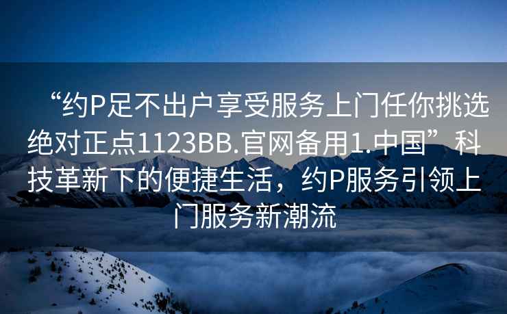 “約P足不出戶享受服務(wù)上門任你挑選絕對正點1123BB.官網(wǎng)備用1.中國”科技革新下的便捷生活，約P服務(wù)引領(lǐng)上門服務(wù)新潮流