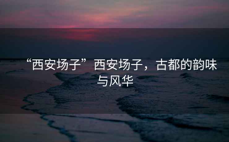 “西安場子”西安場子，古都的韻味與風(fēng)華