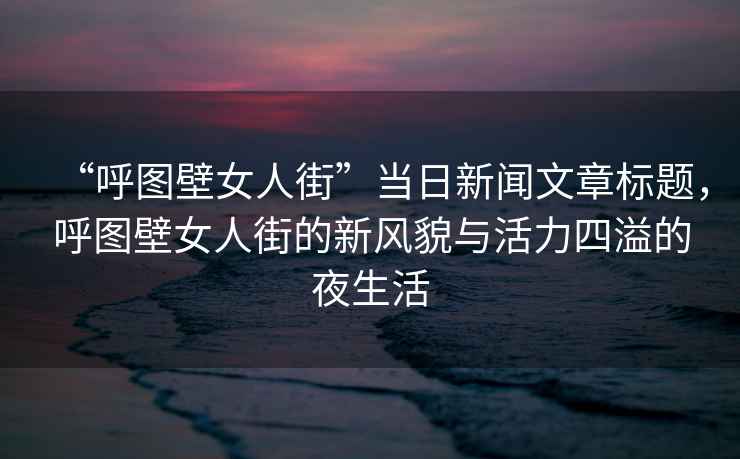 “呼圖壁女人街”當(dāng)日新聞文章標(biāo)題，呼圖壁女人街的新風(fēng)貌與活力四溢的夜生活