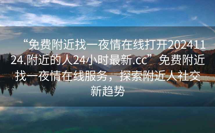 “免費附近找一夜情在線打開20241124.附近的人24小時最新.cc”免費附近找一夜情在線服務，探索附近人社交新趨勢
