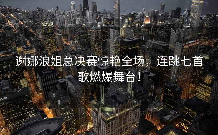 謝娜浪姐總決賽驚艷全場，連跳七首歌燃爆舞臺！