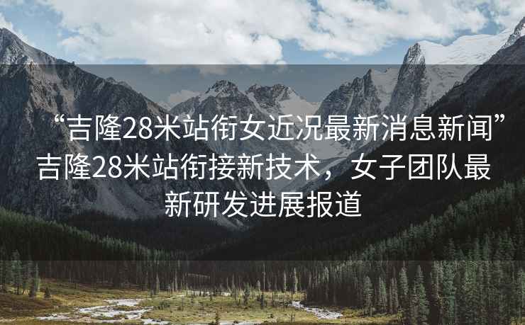 “吉隆28米站銜女近況最新消息新聞”吉隆28米站銜接新技術(shù)，女子團隊最新研發(fā)進展報道