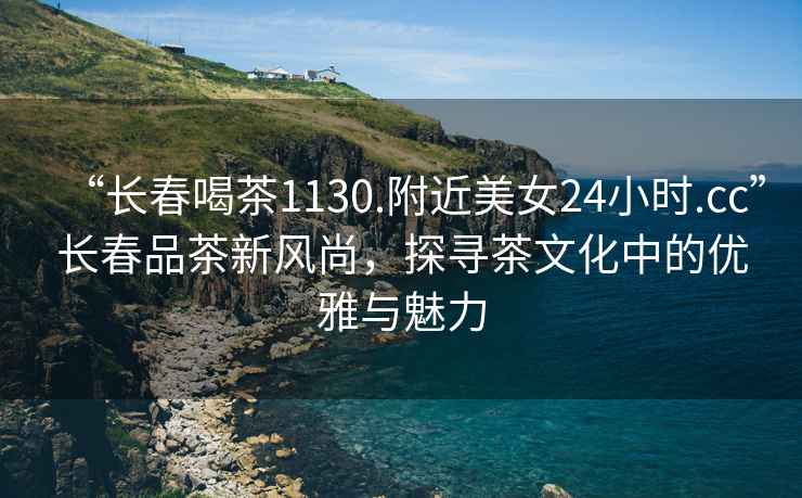 “長(zhǎng)春喝茶1130.附近美女24小時(shí).cc”長(zhǎng)春品茶新風(fēng)尚，探尋茶文化中的優(yōu)雅與魅力