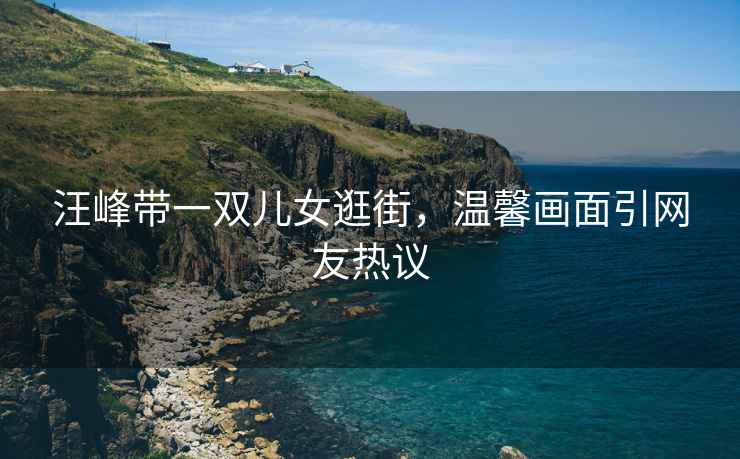 汪峰帶一雙兒女逛街，溫馨畫面引網(wǎng)友熱議